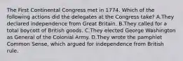 The First Continental Congress met in 1774. Which of the following actions did the delegates at the Congress take? A.They declared independence from Great Britain. B.They called for a total boycott of British goods. C.They elected George Washington as General of the Colonial Army. D.They wrote the pamphlet Common Sense, which argued for independence from British rule.