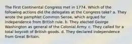 The First Continental Congress met in 1774. Which of the following actions did the delegates at the Congress take? a. They wrote the pamphlet Common Sense, which argued for independence from British rule. b. They elected George Washington as general of the Colonial Army. c. They called for a total boycott of British goods. d. They declared independence from Great Britain.