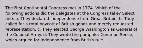 The First Continental Congress met in 1774. Which of the following actions did the delegates at the Congress take? Select one: a. They declared independence from Great Britain. b. They called for a total boycott of British goods and merely requested representation. c. They elected George Washington as General of the Colonial Army. d. They wrote the pamphlet Common Sense, which argued for independence from British rule.