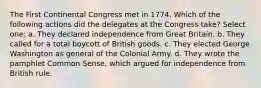 The First Continental Congress met in 1774. Which of the following actions did the delegates at the Congress take? Select one: a. They declared independence from Great Britain. b. They called for a total boycott of British goods. c. They elected George Washington as general of the Colonial Army. d. They wrote the pamphlet Common Sense, which argued for independence from British rule.