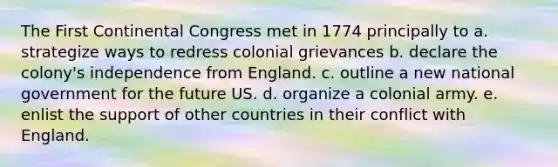 The First Continental Congress met in 1774 principally to a. strategize ways to redress colonial grievances b. declare the colony's independence from England. c. outline a new national government for the future US. d. organize a colonial army. e. enlist the support of other countries in their conflict with England.