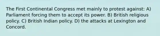 The First Continental Congress met mainly to protest against: A) Parliament forcing them to accept its power. B) British religious policy. C) British Indian policy. D) the attacks at Lexington and Concord.