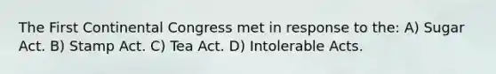 The First Continental Congress met in response to the: A) Sugar Act. B) Stamp Act. C) Tea Act. D) Intolerable Acts.