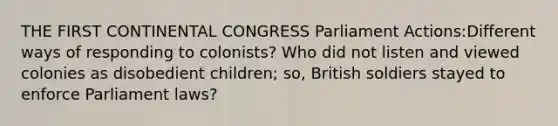 THE FIRST CONTINENTAL CONGRESS Parliament Actions:Different ways of responding to colonists? Who did not listen and viewed colonies as disobedient children; so, British soldiers stayed to enforce Parliament laws?