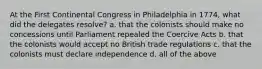 At the First Continental Congress in Philadelphia in 1774, what did the delegates resolve? a. that the colonists should make no concessions until Parliament repealed the Coercive Acts b. that the colonists would accept no British trade regulations c. that the colonists must declare independence d. all of the above