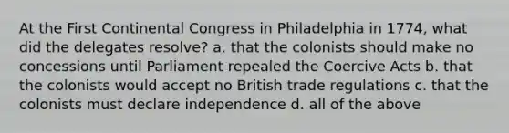 At the First Continental Congress in Philadelphia in 1774, what did the delegates resolve? a. that the colonists should make no concessions until Parliament repealed the Coercive Acts b. that the colonists would accept no British trade regulations c. that the colonists must declare independence d. all of the above