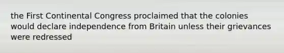 the First Continental Congress proclaimed that the colonies would declare independence from Britain unless their grievances were redressed