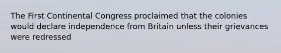 The First Continental Congress proclaimed that the colonies would declare independence from Britain unless their grievances were redressed