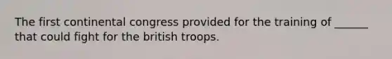 The first continental congress provided for the training of ______ that could fight for the british troops.