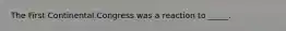 The First Continental Congress was a reaction to _____.