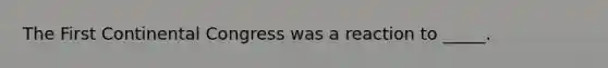 The First Continental Congress was a reaction to _____.