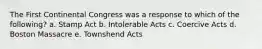 The First Continental Congress was a response to which of the following? a. Stamp Act b. Intolerable Acts c. Coercive Acts d. Boston Massacre e. Townshend Acts