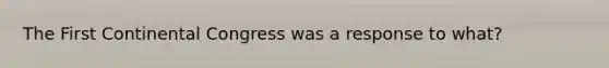 The First Continental Congress was a response to what?