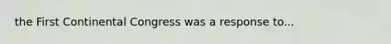 the First Continental Congress was a response to...