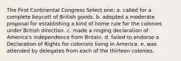 The First Continental Congress Select one: a. called for a complete boycott of British goods. b. adopted a moderate proposal for establishing a kind of home rule for the colonies under British direction. c. made a ringing declaration of America's independence from Britain. d. failed to endorse a Declaration of Rights for colonists living in America. e. was attended by delegates from each of the thirteen colonies.