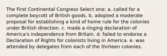 The First Continental Congress Select one: a. called for a complete boycott of British goods. b. adopted a moderate proposal for establishing a kind of home rule for the colonies under British direction. c. made a ringing declaration of America's independence from Britain. d. failed to endorse a Declaration of Rights for colonists living in America. e. was attended by delegates from each of the thirteen colonies.