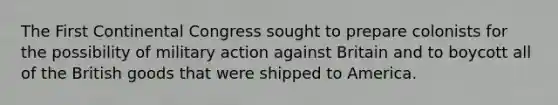 The First Continental Congress sought to prepare colonists for the possibility of military action against Britain and to boycott all of the British goods that were shipped to America.