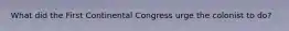 What did the First Continental Congress urge the colonist to do?