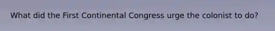 What did the First Continental Congress urge the colonist to do?