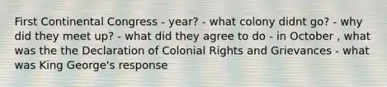 First Continental Congress - year? - what colony didnt go? - why did they meet up? - what did they agree to do - in October , what was the the Declaration of Colonial Rights and Grievances - what was King George's response