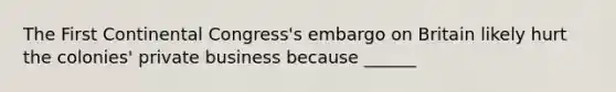 The First Continental Congress's embargo on Britain likely hurt the colonies' private business because ______