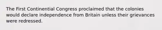 The First Continential Congress proclaimed that the colonies would declare independence from Britain unless their grievances were redressed.