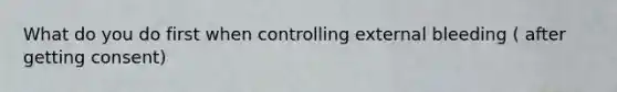 What do you do first when controlling external bleeding ( after getting consent)