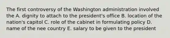 The first controversy of the Washington administration involved the A. dignity to attach to the president's office B. location of the nation's capitol C. role of the cabinet in formulating policy D. name of the nee country E. salary to be given to the president