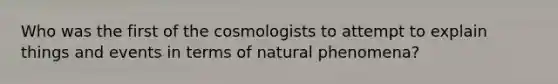 Who was the first of the cosmologists to attempt to explain things and events in terms of natural phenomena?