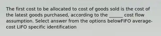 The first cost to be allocated to cost of goods sold is the cost of the latest goods purchased, according to the ______ cost flow assumption. Select answer from the options belowFIFO average-cost LIFO specific identification