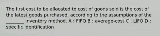 The first cost to be allocated to cost of goods sold is the cost of the latest goods purchased, according to the assumptions of the ________ inventory method. A : FIFO B : average-cost C : LIFO D : specific identification