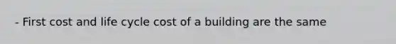 - First cost and life cycle cost of a building are the same