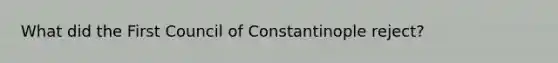 What did the First Council of Constantinople reject?