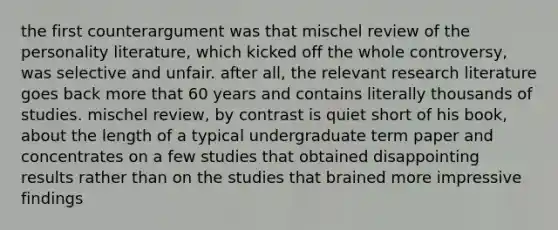 the first counterargument was that mischel review of the personality literature, which kicked off the whole controversy, was selective and unfair. after all, the relevant research literature goes back more that 60 years and contains literally thousands of studies. mischel review, by contrast is quiet short of his book, about the length of a typical undergraduate term paper and concentrates on a few studies that obtained disappointing results rather than on the studies that brained more impressive findings