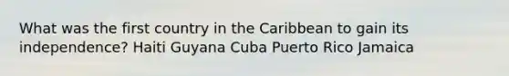 What was the first country in the Caribbean to gain its independence? Haiti Guyana Cuba Puerto Rico Jamaica