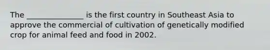 The _______________ is the first country in Southeast Asia to approve the commercial of cultivation of genetically modified crop for animal feed and food in 2002.