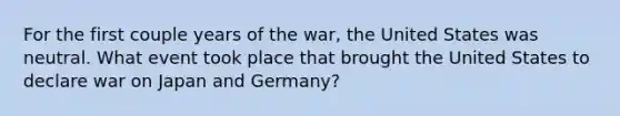 For the first couple years of the war, the United States was neutral. What event took place that brought the United States to declare war on Japan and Germany?