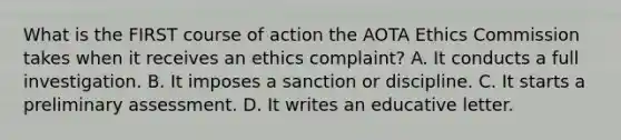 What is the FIRST course of action the AOTA Ethics Commission takes when it receives an ethics complaint? A. It conducts a full investigation. B. It imposes a sanction or discipline. C. It starts a preliminary assessment. D. It writes an educative letter.