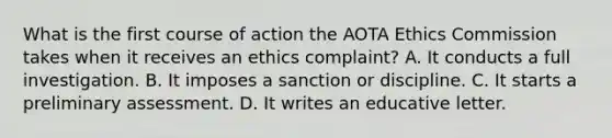 What is the first course of action the AOTA Ethics Commission takes when it receives an ethics complaint? A. It conducts a full investigation. B. It imposes a sanction or discipline. C. It starts a preliminary assessment. D. It writes an educative letter.