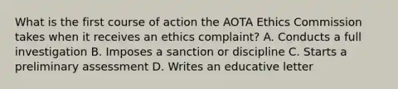 What is the first course of action the AOTA Ethics Commission takes when it receives an ethics complaint? A. Conducts a full investigation B. Imposes a sanction or discipline C. Starts a preliminary assessment D. Writes an educative letter