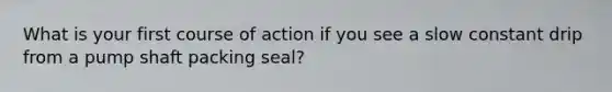 What is your first course of action if you see a slow constant drip from a pump shaft packing seal?