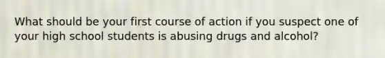 What should be your first course of action if you suspect one of your high school students is abusing drugs and alcohol?