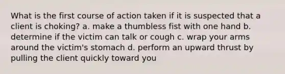 What is the first course of action taken if it is suspected that a client is choking? a. make a thumbless fist with one hand b. determine if the victim can talk or cough c. wrap your arms around the victim's stomach d. perform an upward thrust by pulling the client quickly toward you