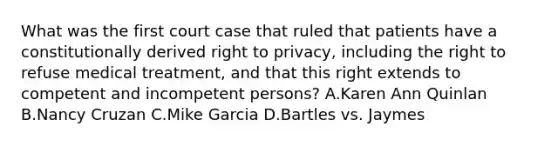 What was the first court case that ruled that patients have a constitutionally derived right to privacy, including the right to refuse medical treatment, and that this right extends to competent and incompetent persons? A.Karen Ann Quinlan B.Nancy Cruzan C.Mike Garcia D.Bartles vs. Jaymes