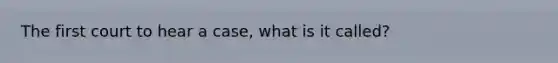 The first court to hear a case, what is it called?