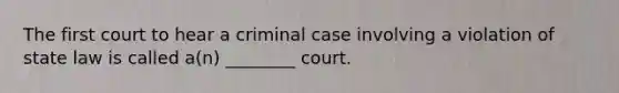 The first court to hear a criminal case involving a violation of state law is called a(n) ________ court.