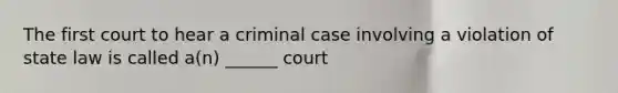 The first court to hear a criminal case involving a violation of state law is called a(n) ______ court