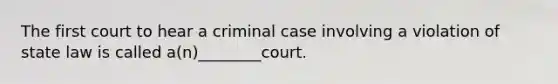 The first court to hear a criminal case involving a violation of state law is called a(n)________court.