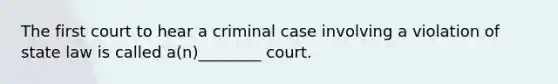 The first court to hear a criminal case involving a violation of state law is called a(n)________ court.