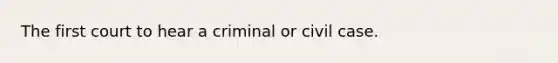 The first court to hear a criminal or civil case.